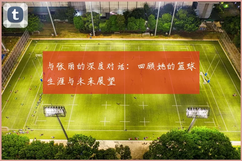 与张丽的深度对话：回顾她的篮球生涯与未来展望