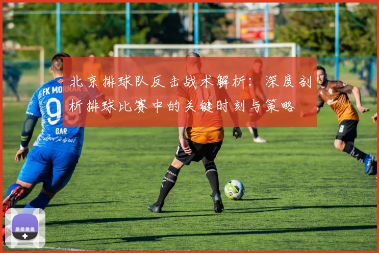 北京排球队反击战术解析：深度剖析排球比赛中的关键时刻与策略