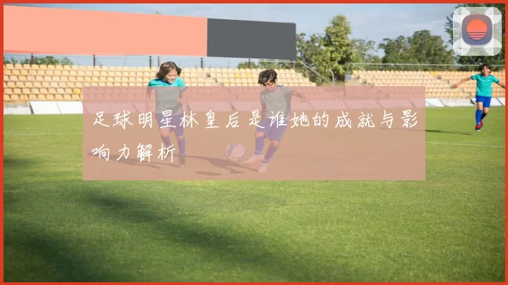 足球明星林皇后是谁她的成就与影响力解析