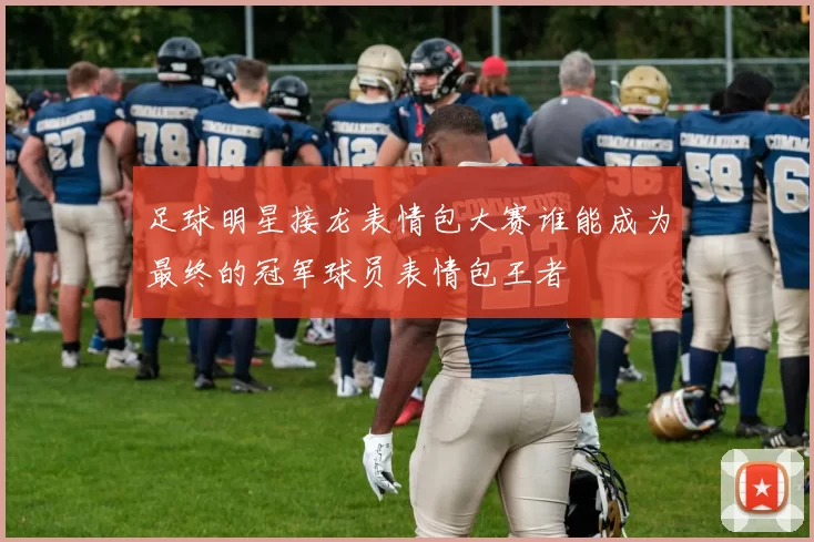 足球明星接龙表情包大赛谁能成为最终的冠军球员表情包王者
