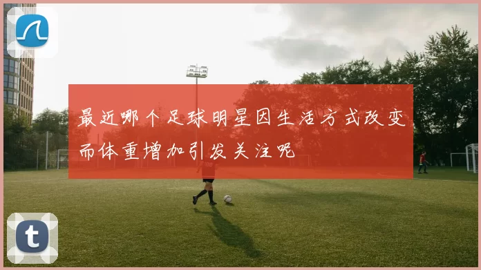 最近哪个足球明星因生活方式改变而体重增加引发关注呢