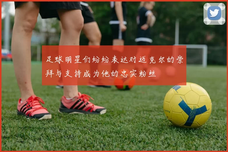足球明星们纷纷表达对迈克尔的崇拜与支持成为他的忠实粉丝