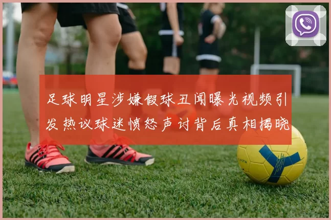 足球明星涉嫌假球丑闻曝光视频引发热议球迷愤怒声讨背后真相揭晓