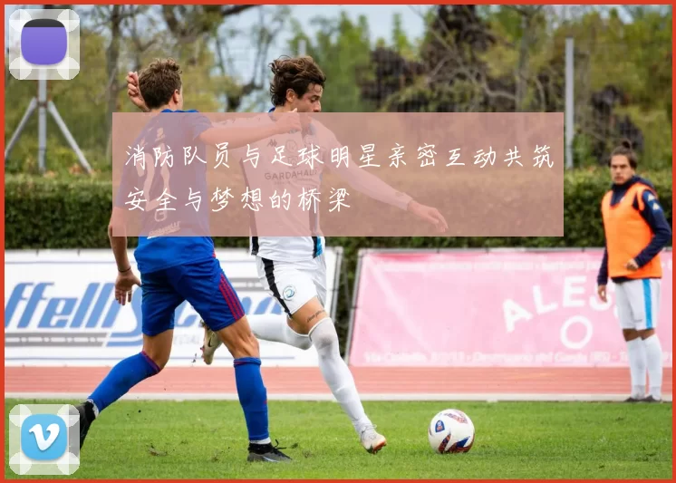 消防队员与足球明星亲密互动共筑安全与梦想的桥梁