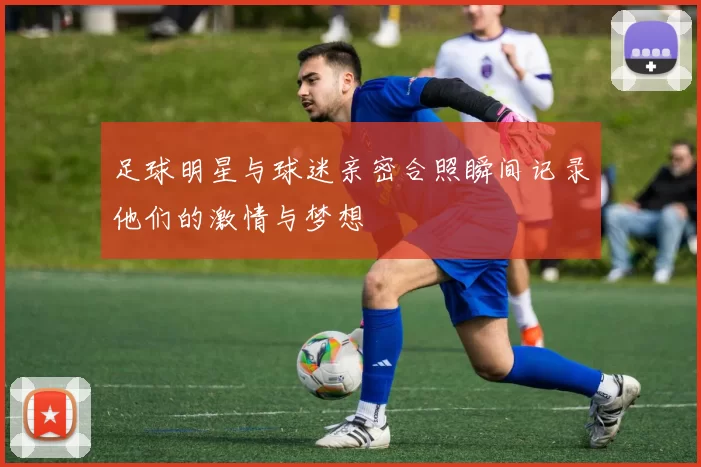 足球明星与球迷亲密合照瞬间记录他们的激情与梦想