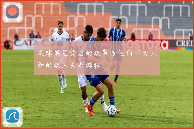 足球明星背后的故事与他们不为人知的故人关系揭秘