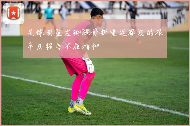足球明星左脚踝骨折重返赛场的艰辛历程与不屈精神
